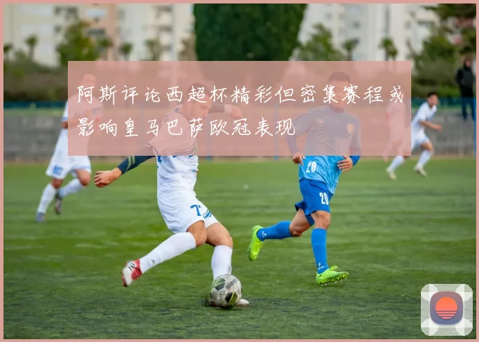 阿斯评论西超杯精彩但密集赛程或影响皇马巴萨欧冠表现