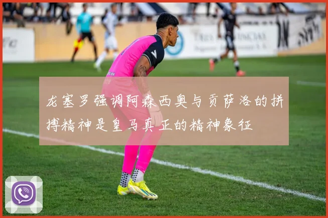 龙塞罗强调阿森西奥与贡萨洛的拼搏精神是皇马真正的精神象征