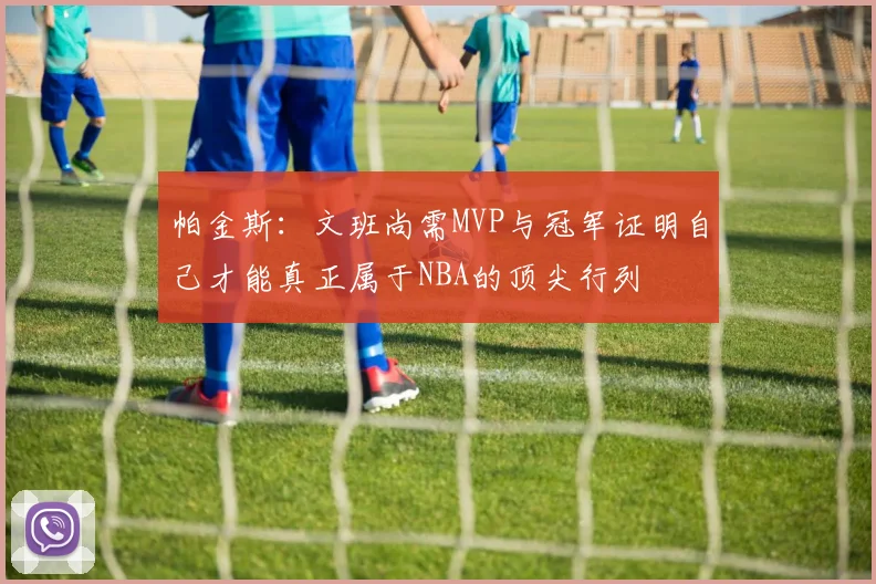 帕金斯：文班尚需MVP与冠军证明自己才能真正属于NBA的顶尖行列