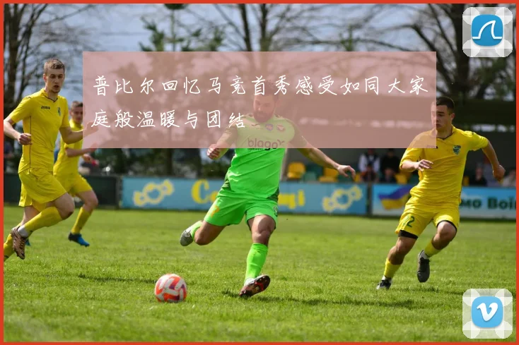 普比尔回忆马竞首秀感受如同大家庭般温暖与团结