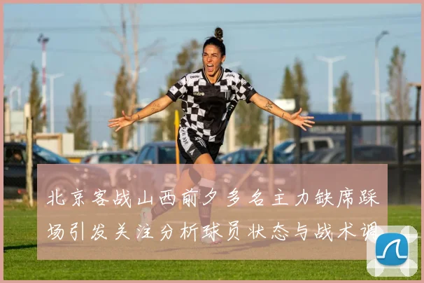 北京客战山西前夕多名主力缺席踩场引发关注分析球员状态与战术调整