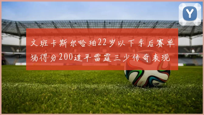文班卡斯尔哈珀22岁以下季后赛单场得分200追平雷霆三少传奇表现
