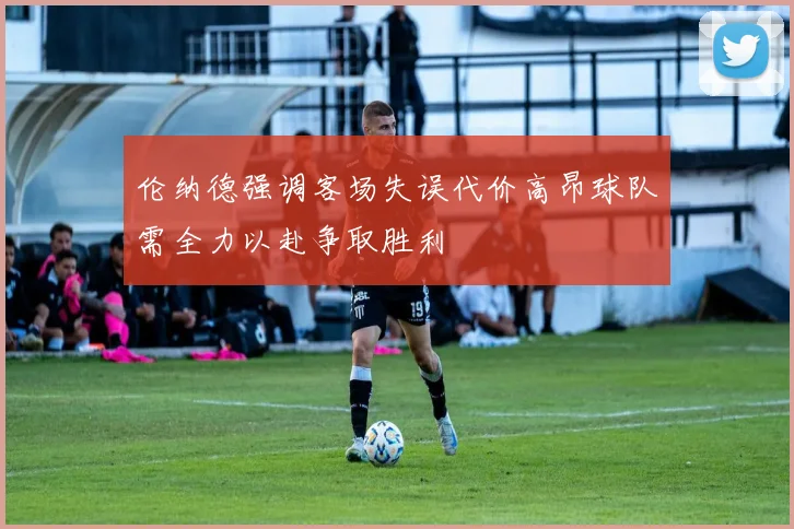 伦纳德强调客场失误代价高昂球队需全力以赴争取胜利