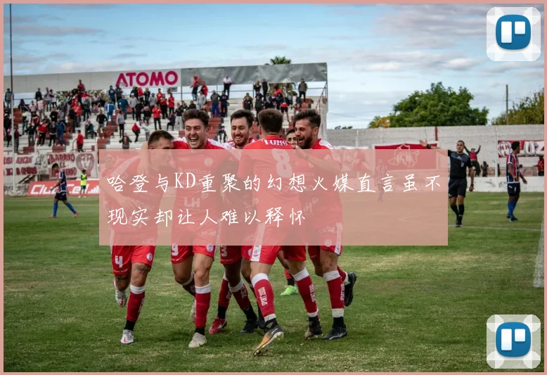 哈登与KD重聚的幻想火媒直言虽不现实却让人难以释怀