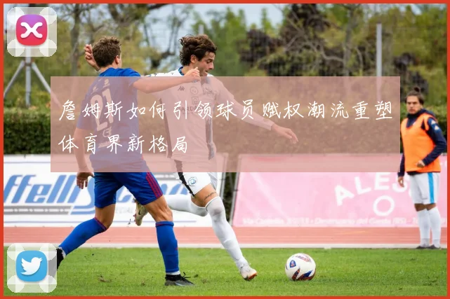 詹姆斯如何引领球员赋权潮流重塑体育界新格局