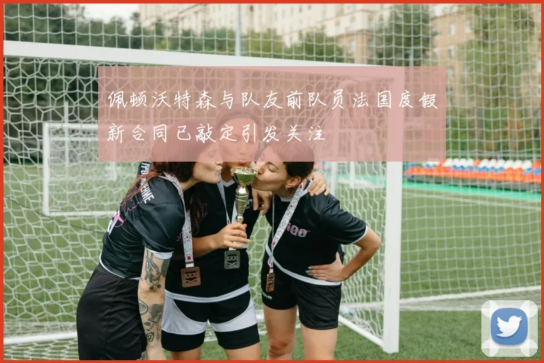 佩顿沃特森与队友前队员法国度假新合同已敲定引发关注