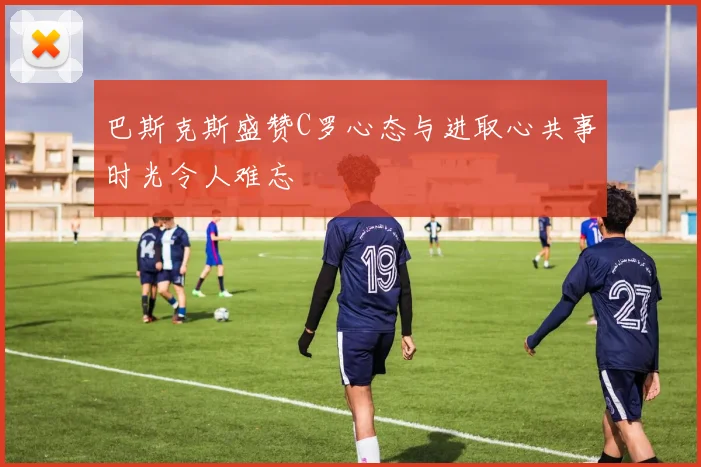 巴斯克斯盛赞C罗心态与进取心共事时光令人难忘