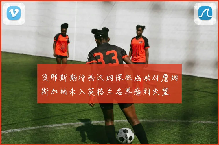莫耶斯期待西汉姆保级成功对詹姆斯加纳未入英格兰名单感到失望
