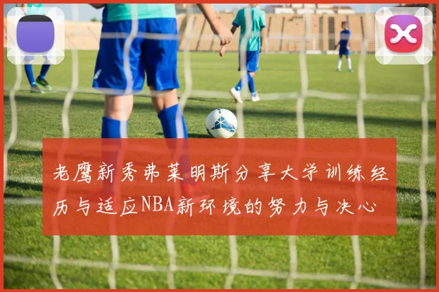 老鹰新秀弗莱明斯分享大学训练经历与适应NBA新环境的努力与决心