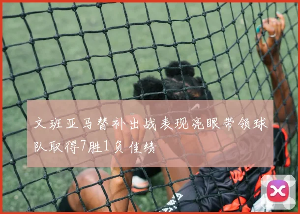 文班亚马替补出战表现亮眼带领球队取得7胜1负佳绩