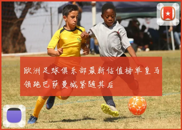 欧洲足球俱乐部最新估值榜单皇马领跑巴萨曼城紧随其后