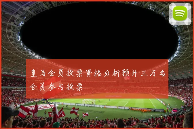皇马会员投票资格分析预计三万名会员参与投票