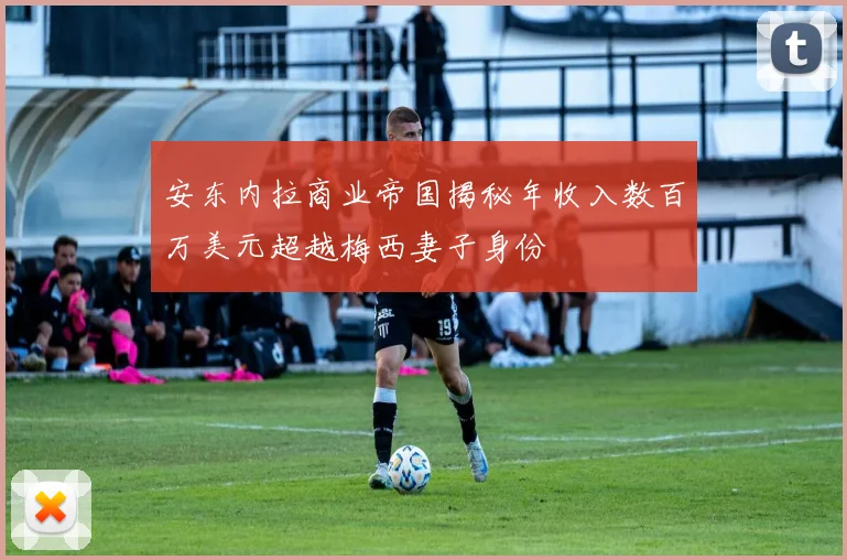 安东内拉商业帝国揭秘年收入数百万美元超越梅西妻子身份