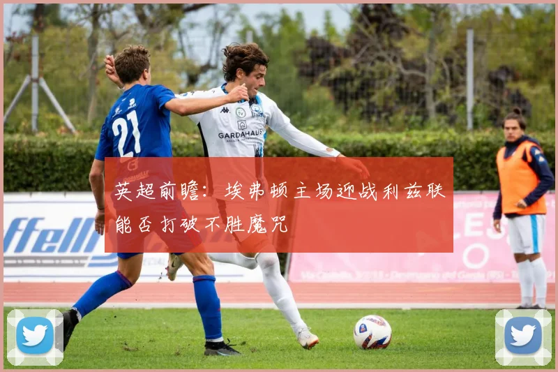英超前瞻：埃弗顿主场迎战利兹联能否打破不胜魔咒