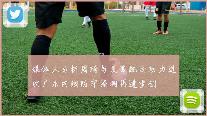 媒体人分析周琦与麦基配合助力进攻广东内线防守漏洞再遭重创