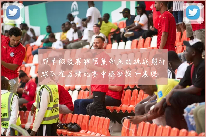 邓卓翔谈赛程密集带来的挑战期待球队在后续比赛中逐渐提升表现