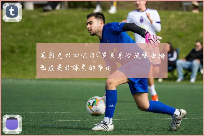 莱因克尔回忆与C罗关系冷淡缘由梅西成更好球员的争论