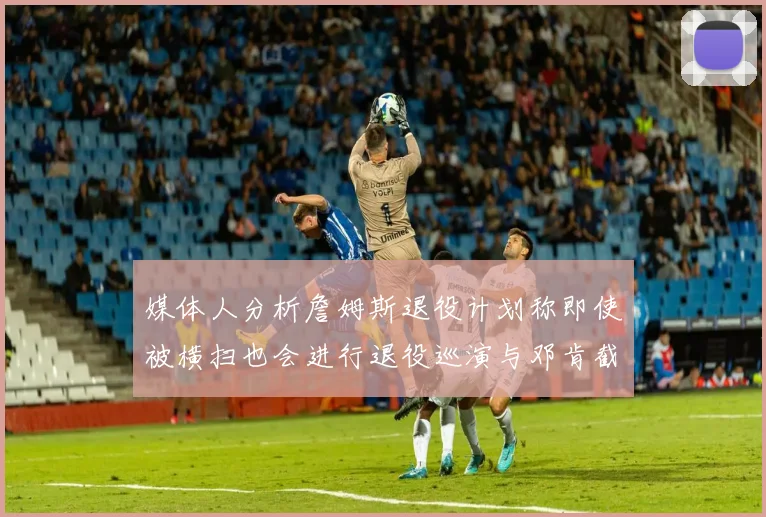 媒体人分析詹姆斯退役计划称即使被横扫也会进行退役巡演与邓肯截然不同